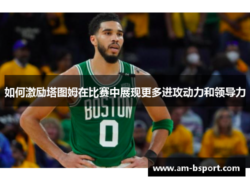 如何激励塔图姆在比赛中展现更多进攻动力和领导力 如何激励塔图姆在比赛中展现更多进攻动力和领导力