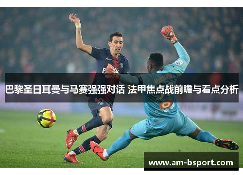 巴黎圣日耳曼与马赛强强对话 法甲焦点战前瞻与看点分析 巴黎圣日耳曼与马赛强强对话 法甲焦点战前瞻与看点分析