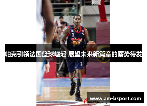 帕克引领法国篮球崛起 展望未来新篇章的蓄势待发 帕克引领法国篮球崛起 展望未来新篇章的蓄势待发
