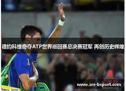 德约科维奇夺ATP世界巡回赛总决赛冠军 再创历史辉煌 德约科维奇夺ATP世界巡回赛总决赛冠军 再创历史辉煌
