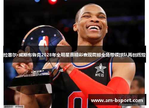 拉塞尔·威斯布鲁克2028年全明星赛精彩表现震撼全场带领球队再创辉煌 拉塞尔·威斯布鲁克2028年全明星赛精彩表现震撼全场带领球队再创辉煌