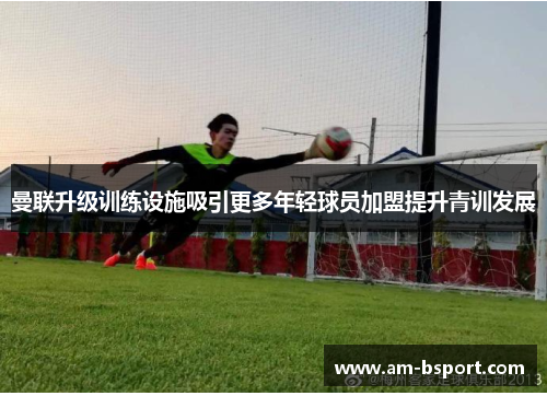 曼联升级训练设施吸引更多年轻球员加盟提升青训发展 曼联升级训练设施吸引更多年轻球员加盟提升青训发展
