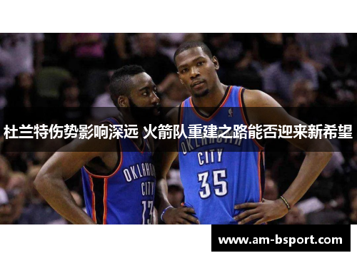 杜兰特伤势影响深远 火箭队重建之路能否迎来新希望 杜兰特伤势影响深远 火箭队重建之路能否迎来新希望
