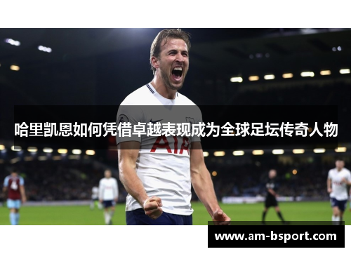 哈里凯恩如何凭借卓越表现成为全球足坛传奇人物