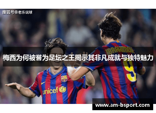 梅西为何被誉为足坛之王揭示其非凡成就与独特魅力 梅西为何被誉为足坛之王揭示其非凡成就与独特魅力