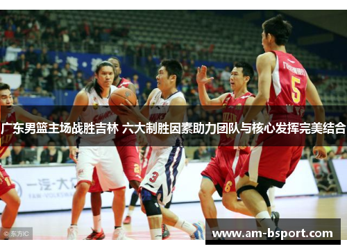 广东男篮主场战胜吉林 六大制胜因素助力团队与核心发挥完美结合