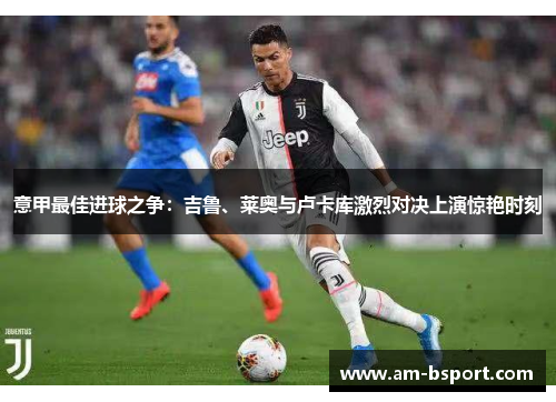 意甲最佳进球之争:吉鲁、莱奥与卢卡库激烈对决上演惊艳时刻 意甲最佳进球之争:吉鲁、莱奥与卢卡库激烈对决上演惊艳时刻
