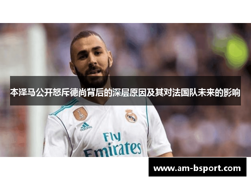 本泽马公开怒斥德尚背后的深层原因及其对法国队未来的影响 本泽马公开怒斥德尚背后的深层原因及其对法国队未来的影响