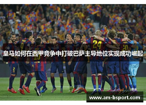 皇马如何在西甲竞争中打破巴萨主导地位实现成功崛起 皇马如何在西甲竞争中打破巴萨主导地位实现成功崛起