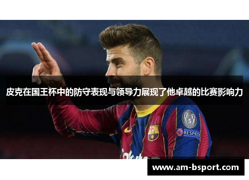 皮克在国王杯中的防守表现与领导力展现了他卓越的比赛影响力 皮克在国王杯中的防守表现与领导力展现了他卓越的比赛影响力