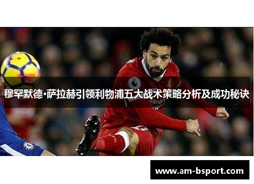 穆罕默德·萨拉赫引领利物浦五大战术策略分析及成功秘诀
