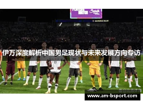 伊万深度解析中国男足现状与未来发展方向专访 伊万深度解析中国男足现状与未来发展方向专访