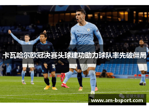卡瓦哈尔欧冠决赛头球建功助力球队率先破僵局 卡瓦哈尔欧冠决赛头球建功助力球队率先破僵局