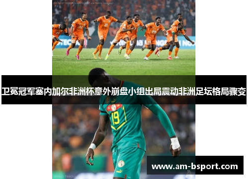 卫冕冠军塞内加尔非洲杯意外崩盘小组出局震动非洲足坛格局骤变
