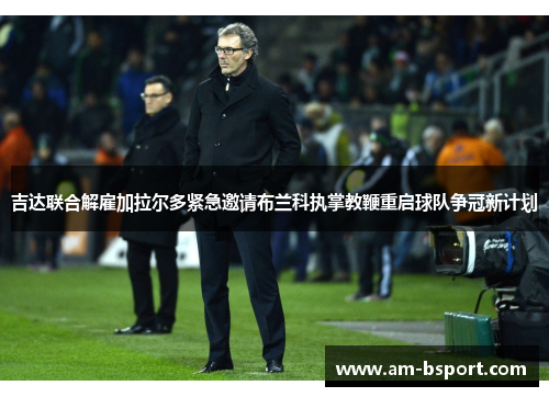 吉达联合解雇加拉尔多紧急邀请布兰科执掌教鞭重启球队争冠新计划