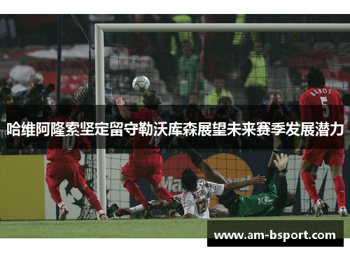 哈维阿隆索坚定留守勒沃库森展望未来赛季发展潜力 哈维阿隆索坚定留守勒沃库森展望未来赛季发展潜力