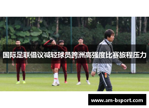 国际足联倡议减轻球员跨洲高强度比赛旅程压力 国际足联倡议减轻球员跨洲高强度比赛旅程压力