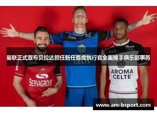 曼联正式宣布贝拉达担任新任首席执行官全面接手俱乐部事务