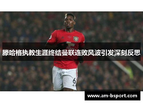 滕哈格执教生涯终结曼联连败风波引发深刻反思