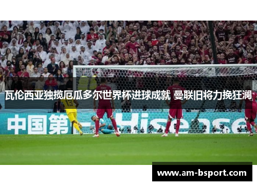 瓦伦西亚独揽厄瓜多尔世界杯进球成就 曼联旧将力挽狂澜