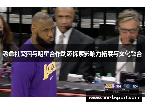 老詹社交圈与明星合作动态探索影响力拓展与文化融合 老詹社交圈与明星合作动态探索影响力拓展与文化融合