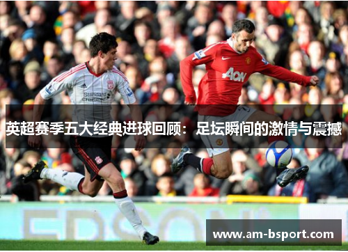 英超赛季五大经典进球回顾：足坛瞬间的激情与震撼