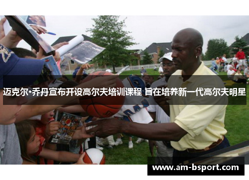 迈克尔·乔丹宣布开设高尔夫培训课程 旨在培养新一代高尔夫明星