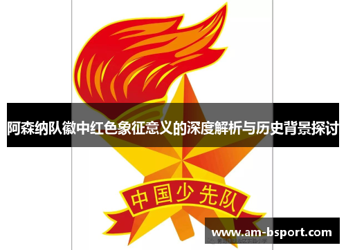 阿森纳队徽中红色象征意义的深度解析与历史背景探讨 阿森纳队徽中红色象征意义的深度解析与历史背景探讨