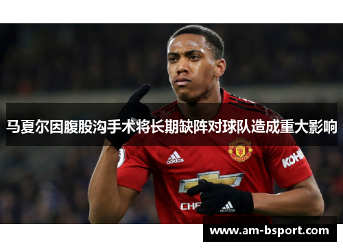 马夏尔因腹股沟手术将长期缺阵对球队造成重大影响