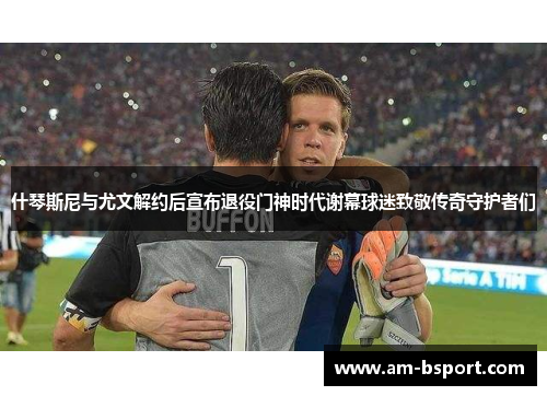 什琴斯尼与尤文解约后宣布退役门神时代谢幕球迷致敬传奇守护者们